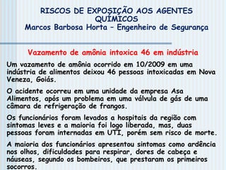 RISCOS DE EXPOSIÇÃO AOS AGENTES
QUÍMICOS
Marcos Barbosa Horta – Engenheiro de Segurança
Vazamento de amônia intoxica 46 em indústria
Um vazamento de amônia ocorrido em 10/2009 em uma
indústria de alimentos deixou 46 pessoas intoxicadas em Nova
Veneza, Goiás.
O acidente ocorreu em uma unidade da empresa Asa
Alimentos, após um problema em uma válvula de gás de uma
câmara de refrigeração de frangos.
Os funcionários foram levados a hospitais da região com
sintomas leves e a maioria foi logo liberada, mas, duas
pessoas foram internadas em UTI, porém sem risco de morte.
A maioria dos funcionários apresentou sintomas como ardência
nos olhos, dificuldades para respirar, dores de cabeça e
náuseas, segundo os bombeiros, que prestaram os primeiros
socorros.
 