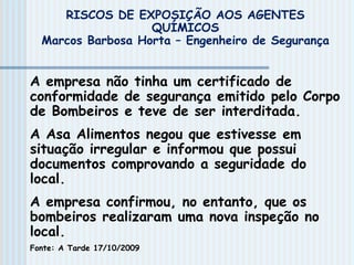 RISCOS DE EXPOSIÇÃO AOS AGENTES
QUÍMICOS
Marcos Barbosa Horta – Engenheiro de Segurança
A empresa não tinha um certificado de
conformidade de segurança emitido pelo Corpo
de Bombeiros e teve de ser interditada.
A Asa Alimentos negou que estivesse em
situação irregular e informou que possui
documentos comprovando a seguridade do
local.
A empresa confirmou, no entanto, que os
bombeiros realizaram uma nova inspeção no
local.
Fonte: A Tarde 17/10/2009
 