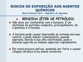 RISCOS DE EXPOSIÇÃO AOS AGENTES
QUÍMICOS
Marcos Barbosa Horta – Engenheiro de Segurança
 BENZINA (ÉTER DE PETRÓLEO)
 Não deve ser confundida com o benzeno. É um
destilado de petróleo composto, principalmente, de
n-pentano e n-hexano.
 A benzina pode causar depressão do sistema nervoso
central e pode induzir a pneumonite, quando
aspirada. Devido à sua alta volatilidade, pode a
benzina ingerida ou inalada vaporizar rapidamente.
 Em ratos provoca asfixia podendo ser forte e causar
colapso cardíaco e/ou danos cerebrais.
 