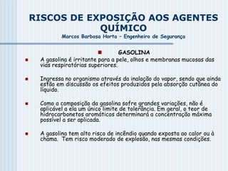 RISCOS DE EXPOSIÇÃO AOS AGENTES
QUÍMICO
Marcos Barbosa Horta – Engenheiro de Segurança
 GASOLINA
 A gasolina é irritante para a pele, olhos e membranas mucosas das
vias respiratórias superiores.
 Ingressa no organismo através da inalação do vapor, sendo que ainda
estão em discussão os efeitos produzidos pela absorção cutânea do
líquido.
 Como a composição da gasolina sofre grandes variações, não é
aplicável a ela um único limite de tolerância. Em geral, o teor de
hidrocarbonetos aromáticos determinará a concentração máxima
possível a ser aplicada.
 A gasolina tem alto risco de incêndio quando exposta ao calor ou à
chama. Tem risco moderado de explosão, nas mesmas condições.
 