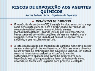 RISCOS DE EXPOSIÇÃO AOS AGENTES
QUÍMICOS
Marcos Barbosa Horta – Engenheiro de Segurança
 MONÓXIDO DE CARBONO
 O monóxido de carbono (CO) é um gás incolor, sem cheiro e age
como asfixiante químico. Tem a propriedade de formar um
composto estável com a hemoglobina do sangue
(carboxihemoglobina), quando inalado por via respiratória,
ingressando na corrente sangüínea da mesma maneira que o
oxigênio. Dessa forma impede as células de aproveitar o
oxigênio, o que resulta em asfixia.
 A intoxicação aguda por monóxido de carbono manifesta-se por
um mal estar geral com vertigens e cefaléia. Às vezes observa-
se um estado de embriaguez com náuseas e vômitos. Em outros
casos há transtornos psíquicos e confusão mental.
Posteriormente aparece uma paralisia progressivo com
impotência muscular que pode-se levar ao estado de coma,
devendo-se tratar com urgência para prevenir o colapso.
 