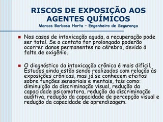 RISCOS DE EXPOSIÇÃO AOS
AGENTES QUÍMICOS
Marcos Barbosa Horta – Engenheiro de Segurança
 Nos casos de intoxicação aguda, a recuperação pode
ser total. Se o contato for prolongado poderão
ocorrer danos permanentes no cérebro, devido à
falta de oxigênio.
 O diagnóstico da intoxicação crônica é mais difícil.
Estudos ainda estão sendo realizados com relação às
exposições crônicas, mas já se conhecem efeitos
sobre funções sensoriais e mentais, tais como:
diminuição da discriminação visual, redução da
capacidade psicomotora, redução da discriminação
auditiva, redução da capacidade de percepção visual e
redução da capacidade de aprendizagem.
 