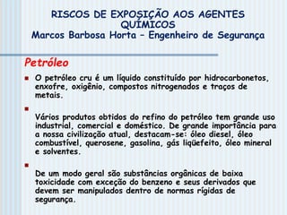 Petróleo
 O petróleo cru é um líquido constituído por hidrocarbonetos,
enxofre, oxigênio, compostos nitrogenados e traços de
metais.

Vários produtos obtidos do refino do petróleo tem grande uso
industrial, comercial e doméstico. De grande importância para
a nossa civilização atual, destacam-se: óleo diesel, óleo
combustível, querosene, gasolina, gás liqüefeito, óleo mineral
e solventes.

De um modo geral são substâncias orgânicas de baixa
toxicidade com exceção do benzeno e seus derivados que
devem ser manipulados dentro de normas rígidas de
segurança.
RISCOS DE EXPOSIÇÃO AOS AGENTES
QUÍMICOS
Marcos Barbosa Horta – Engenheiro de Segurança
 