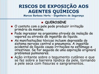 RISCOS DE EXPOSIÇÃO AOS
AGENTES QUÍMICOS
Marcos Barbosa Horta – Engenheiro de Segurança
 QUEROSENE
 O contato com a pele pode produzir irritação
primária da mesma.
 Pode ingressar no organismo através de inalação de
vapores ou através de ingestão do líquido.
 As manifestações tóxicas incluem depressão do
sistema nervoso central e pneumonia. A ingestão
acidental do líquido causa irritações no estômago e
intestinos. Se for seguida de uma aspiração originará
problemas pulmonares.
 Ação irritante sobre o tegumento cutâneo e que
se faz sobre a barreira lipídica da pele, tornando
a pele seca com fissuras e sangramentos.
 