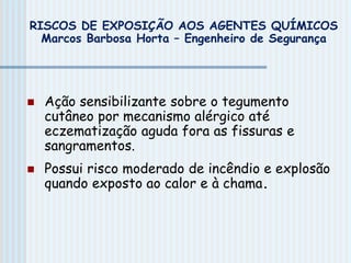  Ação sensibilizante sobre o tegumento
cutâneo por mecanismo alérgico até
eczematização aguda fora as fissuras e
sangramentos.
 Possui risco moderado de incêndio e explosão
quando exposto ao calor e à chama.
RISCOS DE EXPOSIÇÃO AOS AGENTES QUÍMICOS
Marcos Barbosa Horta – Engenheiro de Segurança
 