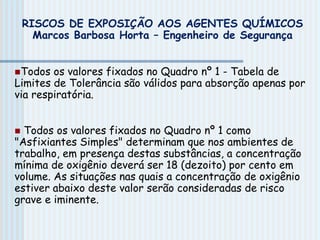 Todos os valores fixados no Quadro nº 1 - Tabela de
Limites de Tolerância são válidos para absorção apenas por
via respiratória.
 Todos os valores fixados no Quadro nº 1 como
"Asfixiantes Simples" determinam que nos ambientes de
trabalho, em presença destas substâncias, a concentração
mínima de oxigênio deverá ser 18 (dezoito) por cento em
volume. As situações nas quais a concentração de oxigênio
estiver abaixo deste valor serão consideradas de risco
grave e iminente.
RISCOS DE EXPOSIÇÃO AOS AGENTES QUÍMICOS
Marcos Barbosa Horta – Engenheiro de Segurança
 