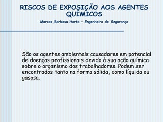RISCOS DE EXPOSIÇÃO AOS AGENTES
QUÍMICOS
Marcos Barbosa Horta – Engenheiro de Segurança
São os agentes ambientais causadores em potencial
de doenças profissionais devido à sua ação química
sobre o organismo dos trabalhadores. Podem ser
encontrados tanto na forma sólida, como líquida ou
gasosa.
 