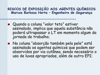  Quando a coluna “valor teto” estiver
assinalado, implica que aquela substância não
poderá ultrapassar o LT em momento algum da
jornada de trabalho;
 Na coluna “absorção também pela pele” está
assinalada os agentes químicos que podem ser
absorvidos por via cutânea, sendo necessário o
uso de luvas apropriadas, além de outro EPI;
RISCOS DE EXPOSIÇÃO AOS AGENTES QUÍMICOS
Marcos Barbosa Horta – Engenheiro de Segurança
 