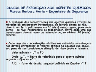  A avaliação das concentrações dos agentes químicos através de
métodos de amostragem instantânea, de leitura direta ou não,
deverá ser feita pelo menos em 10 (dez) amostragens, para cada
ponto - ao nível respiratório do trabalhador. Entre cada uma das
amostragens deverá haver um intervalo de, no mínimo, 20 (vinte)
minutos.
 Cada uma das concentrações obtidas nas referidas amostragens
não deverá ultrapassar os valores obtidos na equação que segue,
sob pena de ser considerada situação de risco grave e iminente.
Valor máximo = LT x FD
Onde: L.T. = limite de tolerância para o agente químico,
segundo o Quadro n° 1.
F.D. = fator de desvio, segundo definido no Quadro n° 2.
RISCOS DE EXPOSIÇÃO AOS AGENTES QUÍMICOS
Marcos Barbosa Horta – Engenheiro de Segurança
 