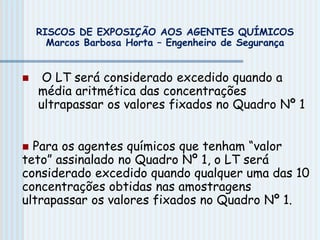  O LT será considerado excedido quando a
média aritmética das concentrações
ultrapassar os valores fixados no Quadro Nº 1
 Para os agentes químicos que tenham “valor
teto” assinalado no Quadro Nº 1, o LT será
considerado excedido quando qualquer uma das 10
concentrações obtidas nas amostragens
ultrapassar os valores fixados no Quadro Nº 1.
RISCOS DE EXPOSIÇÃO AOS AGENTES QUÍMICOS
Marcos Barbosa Horta – Engenheiro de Segurança
 