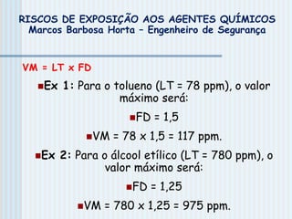 VM = LT x FD
Ex 1: Para o tolueno (LT = 78 ppm), o valor
máximo será:
FD = 1,5
VM = 78 x 1,5 = 117 ppm.
Ex 2: Para o álcool etílico (LT = 780 ppm), o
valor máximo será:
FD = 1,25
VM = 780 x 1,25 = 975 ppm.
RISCOS DE EXPOSIÇÃO AOS AGENTES QUÍMICOS
Marcos Barbosa Horta – Engenheiro de Segurança
 