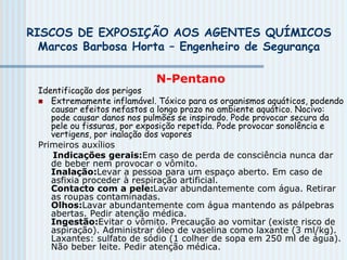 RISCOS DE EXPOSIÇÃO AOS AGENTES QUÍMICOS
Marcos Barbosa Horta – Engenheiro de Segurança
N-Pentano
Identificação dos perigos
 Extremamente inflamável. Tóxico para os organismos aquáticos, podendo
causar efeitos nefastos a longo prazo no ambiente aquático. Nocivo:
pode causar danos nos pulmões se inspirado. Pode provocar secura da
pele ou fissuras, por exposição repetida. Pode provocar sonolência e
vertigens, por inalação dos vapores
Primeiros auxílios
Indicações gerais:Em caso de perda de consciência nunca dar
de beber nem provocar o vômito.
Inalação:Levar a pessoa para um espaço aberto. Em caso de
asfixia proceder à respiração artificial.
Contacto com a pele:Lavar abundantemente com água. Retirar
as roupas contaminadas.
Olhos:Lavar abundantemente com água mantendo as pálpebras
abertas. Pedir atenção médica.
Ingestão:Evitar o vômito. Precaução ao vomitar (existe risco de
aspiração). Administrar óleo de vaselina como laxante (3 ml/kg).
Laxantes: sulfato de sódio (1 colher de sopa em 250 ml de água).
Não beber leite. Pedir atenção médica.
 