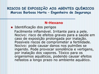 RISCOS DE EXPOSIÇÃO AOS AGENTES QUÍMICOS
Marcos Barbosa Horta – Engenheiro de Segurança
N-Hexano
 Identificação dos perigos
Facilmente inflamável. Irritante para a pele.
Nocivo: risco de efeitos graves para a saúde em
caso de exposição prolongada por inalação.
Possíveis riscos de comprometer a fertilidade.
Nocivo: pode causar danos nos pulmões se
ingerido. Pode provocar sonolência e vertigens,
por inalação dos vapores. Tóxico para os
organismos aquáticos, podendo causar efeitos
nefastos a longo prazo no ambiente aquático.
 