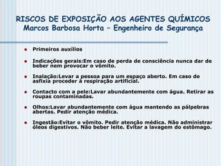 RISCOS DE EXPOSIÇÃO AOS AGENTES QUÍMICOS
Marcos Barbosa Horta – Engenheiro de Segurança
 Primeiros auxílios
 Indicações gerais:Em caso de perda de consciência nunca dar de
beber nem provocar o vômito.
 Inalação:Levar a pessoa para um espaço aberto. Em caso de
asfixia proceder à respiração artificial.
 Contacto com a pele:Lavar abundantemente com água. Retirar as
roupas contaminadas.
 Olhos:Lavar abundantemente com água mantendo as pálpebras
abertas. Pedir atenção médica.
 Ingestão:Evitar o vômito. Pedir atenção médica. Não administrar
óleos digestivos. Não beber leite. Evitar a lavagem do estômago.
 