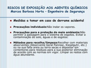 RISCOS DE EXPOSIÇÃO AOS AGENTES QUÍMICOS
Marcos Barbosa Horta – Engenheiro de Segurança
 Medidas a tomar em caso de derrame acidental
 Precauções individuais:Não inalar os vapores.
 Precauções para a proteção do meio ambiente:Não
permitir a passagem para o sistema de esgotos. Evitar a
contaminação do solo, águas e de esgotos.
 Métodos para recolha/limpeza:Recolher com materiais
absorventes (Absorvente Geral Panreac, Kieselguhr, etc.)
ou na sua falta areia ou terra secas e depositar em
contentores para resíduos para a sua posterior eliminação
de acordo com as normas em vigor. Limpar os restos com
água abundante.
 