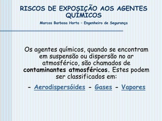 RISCOS DE EXPOSIÇÃO AOS AGENTES
QUÍMICOS
Marcos Barbosa Horta – Engenheiro de Segurança
Os agentes químicos, quando se encontram
em suspensão ou dispersão no ar
atmosférico, são chamados de
contaminantes atmosféricos. Estes podem
ser classificados em:
- Aerodispersóides - Gases - Vapores
 