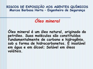 Óleo mineral
Óleo mineral é um óleo natural, originado do
petróleo. Suas moléculas são constituídas
fundamentalmente de carbono e hidrogênio,
sob a forma de hidrocarbonetos. É insolúvel
em água e em álcool; Solúvel em óleos
voláteis.
RISCOS DE EXPOSIÇÃO AOS AGENTES QUÍMICOS
Marcos Barbosa Horta – Engenheiro de Segurança
 
