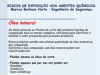 Óleo mineral
Os óleos minerais ou fluidos de corte são produtos líquidos de
composição mais ou menos complexa, utilizados para lubrificar e
eliminar o calor produzido pelo processo produtivo.
Estes produtos contém uma mínima quantidade de óleo mineral na
sua composição.
Conforme a sua composição com óleo mineral podem ser
classificados em:
-Fluidos oleosos ou óleos de corte.
-Fluidos aquosos que por sua vez podem ser:
· Emulsões
· Sintéticos
· Semi-sintéticos
RISCOS DE EXPOSIÇÃO AOS AGENTES QUÍMICOS
Marcos Barbosa Horta – Engenheiro de Segurança
 