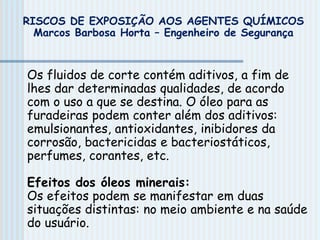 Os fluidos de corte contém aditivos, a fim de
lhes dar determinadas qualidades, de acordo
com o uso a que se destina. O óleo para as
furadeiras podem conter além dos aditivos:
emulsionantes, antioxidantes, inibidores da
corrosão, bactericidas e bacteriostáticos,
perfumes, corantes, etc.
Efeitos dos óleos minerais:
Os efeitos podem se manifestar em duas
situações distintas: no meio ambiente e na saúde
do usuário.
RISCOS DE EXPOSIÇÃO AOS AGENTES QUÍMICOS
Marcos Barbosa Horta – Engenheiro de Segurança
 