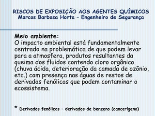 Meio ambiente:
O impacto ambiental está fundamentalmente
centrado na problemática de que podem levar
para a atmosfera, produtos resultantes da
queima dos fluidos contendo cloro orgânico
(chuva ácida, deterioração da camada de ozônio,
etc.) com presença nas águas de restos de
derivados fenólicos que podem contaminar o
ecossistema.
* Derivados fenólicos – derivados de benzeno (cancerígeno)
RISCOS DE EXPOSIÇÃO AOS AGENTES QUÍMICOS
Marcos Barbosa Horta – Engenheiro de Segurança
 