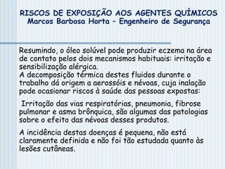 Resumindo, o óleo solúvel pode produzir eczema na área
de contato pelos dois mecanismos habituais: irritação e
sensibilização alérgica.
A decomposição térmica destes fluidos durante o
trabalho dá origem a aerossóis e névoas, cuja inalação
pode ocasionar riscos à saúde das pessoas expostas:
Irritação das vias respiratórias, pneumonia, fibrose
pulmonar e asma brônquica, são algumas das patologias
sobre o efeito das névoas desses produtos.
A incidência destas doenças é pequena, não está
claramente definida e não foi tão estudada quanto às
lesões cutâneas.
RISCOS DE EXPOSIÇÃO AOS AGENTES QUÍMICOS
Marcos Barbosa Horta – Engenheiro de Segurança
 