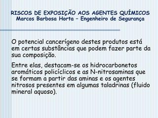 O potencial cancerígeno destes produtos está
em certas substâncias que podem fazer parte da
sua composição.
Entre elas, destacam-se os hidrocarbonetos
aromáticos policíclicos e as N-nitrosaminas que
se formam a partir das aminas e os agentes
nitrosos presentes em algumas taladrinas (fluido
mineral aquoso).
RISCOS DE EXPOSIÇÃO AOS AGENTES QUÍMICOS
Marcos Barbosa Horta – Engenheiro de Segurança
 