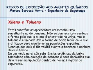 Xileno e Tolueno
Estas substâncias apresentam um metabolismo
semelhante ao do benzeno. Não se conhece com certeza
a forma pelo qual o xileno é excretado na urina, mas o
tolueno é eliminado sob a forma de ácido hipúrico, o que
é utilizado para monitorar as populações expostas.
Nenhum dos dois é tão volátil quanto o benzeno e nenhum
deles é tóxico.
De um modo geral são substâncias orgânicas de baixa
toxicidade com exceção do benzeno e seus derivados que
devem ser manipulados dentro de normas rígidas de
segurança.
RISCOS DE EXPOSIÇÃO AOS AGENTES QUÍMICOS
Marcos Barbosa Horta – Engenheiro de Segurança
 