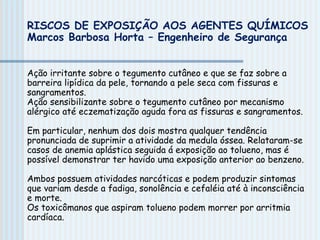 Ação irritante sobre o tegumento cutâneo e que se faz sobre a
barreira lipídica da pele, tornando a pele seca com fissuras e
sangramentos.
Ação sensibilizante sobre o tegumento cutâneo por mecanismo
alérgico até eczematização aguda fora as fissuras e sangramentos.
Em particular, nenhum dos dois mostra qualquer tendência
pronunciada de suprimir a atividade da medula óssea. Relataram-se
casos de anemia aplástica seguida á exposição ao tolueno, mas é
possível demonstrar ter havido uma exposição anterior ao benzeno.
Ambos possuem atividades narcóticas e podem produzir sintomas
que variam desde a fadiga, sonolência e cefaléia até à inconsciência
e morte.
Os toxicômanos que aspiram tolueno podem morrer por arritmia
cardíaca.
RISCOS DE EXPOSIÇÃO AOS AGENTES QUÍMICOS
Marcos Barbosa Horta – Engenheiro de Segurança
 