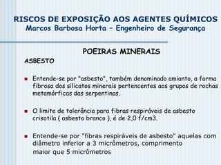 RISCOS DE EXPOSIÇÃO AOS AGENTES QUÍMICOS
Marcos Barbosa Horta – Engenheiro de Segurança
POEIRAS MINERAIS
ASBESTO
 Entende-se por "asbesto", também denominado amianto, a forma
fibrosa dos silicatos minerais pertencentes aos grupos de rochas
metamórficas das serpentinas.
 O limite de tolerância para fibras respiráveis de asbesto
crisotila ( asbesto branco ), é de 2,0 f/cm3.
 Entende-se por "fibras respiráveis de asbesto" aquelas com
diâmetro inferior a 3 micrômetros, comprimento
maior que 5 micrômetros
 