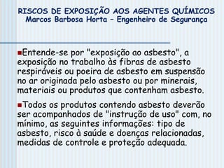 Entende-se por "exposição ao asbesto", a
exposição no trabalho às fibras de asbesto
respiráveis ou poeira de asbesto em suspensão
no ar originada pelo asbesto ou por minerais,
materiais ou produtos que contenham asbesto.
Todos os produtos contendo asbesto deverão
ser acompanhados de "instrução de uso" com, no
mínimo, as seguintes informações: tipo de
asbesto, risco à saúde e doenças relacionadas,
medidas de controle e proteção adequada.
RISCOS DE EXPOSIÇÃO AOS AGENTES QUÍMICOS
Marcos Barbosa Horta – Engenheiro de Segurança
 