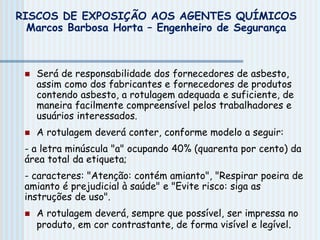  Será de responsabilidade dos fornecedores de asbesto,
assim como dos fabricantes e fornecedores de produtos
contendo asbesto, a rotulagem adequada e suficiente, de
maneira facilmente compreensível pelos trabalhadores e
usuários interessados.
 A rotulagem deverá conter, conforme modelo a seguir:
- a letra minúscula "a" ocupando 40% (quarenta por cento) da
área total da etiqueta;
- caracteres: "Atenção: contém amianto", "Respirar poeira de
amianto é prejudicial à saúde" e "Evite risco: siga as
instruções de uso".
 A rotulagem deverá, sempre que possível, ser impressa no
produto, em cor contrastante, de forma visível e legível.
RISCOS DE EXPOSIÇÃO AOS AGENTES QUÍMICOS
Marcos Barbosa Horta – Engenheiro de Segurança
 