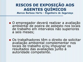 RISCOS DE EXPOSIÇÃO AOS
AGENTES QUÍMICOS
Marcos Barbosa Horta – Engenheiro de Segurança
 O empregador deverá realizar a avaliação
ambiental de poeira de asbesto nos locais
de trabalho em intervalos não superiores
a seis meses;
 Os trabalhadores têm o direito de solicitar
avaliação ambiental complementar nos
locais de trabalho e/ou impugnar os
resultados das avaliações junto à
autoridade competente.
 