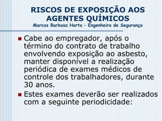 RISCOS DE EXPOSIÇÃO AOS
AGENTES QUÍMICOS
Marcos Barbosa Horta – Engenheiro de Segurança
 Cabe ao empregador, após o
término do contrato de trabalho
envolvendo exposição ao asbesto,
manter disponível a realização
periódica de exames médicos de
controle dos trabalhadores, durante
30 anos.
 Estes exames deverão ser realizados
com a seguinte periodicidade:
 