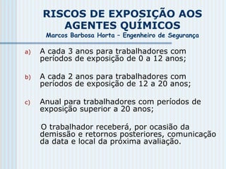 RISCOS DE EXPOSIÇÃO AOS
AGENTES QUÍMICOS
Marcos Barbosa Horta – Engenheiro de Segurança
a) A cada 3 anos para trabalhadores com
períodos de exposição de 0 a 12 anos;
b) A cada 2 anos para trabalhadores com
períodos de exposição de 12 a 20 anos;
c) Anual para trabalhadores com períodos de
exposição superior a 20 anos;
O trabalhador receberá, por ocasião da
demissão e retornos posteriores, comunicação
da data e local da próxima avaliação.
 