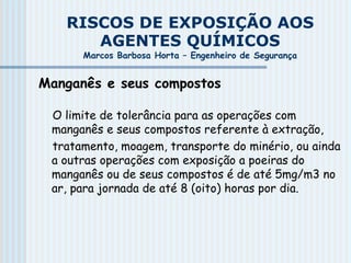 RISCOS DE EXPOSIÇÃO AOS
AGENTES QUÍMICOS
Marcos Barbosa Horta – Engenheiro de Segurança
Manganês e seus compostos
O limite de tolerância para as operações com
manganês e seus compostos referente à extração,
tratamento, moagem, transporte do minério, ou ainda
a outras operações com exposição a poeiras do
manganês ou de seus compostos é de até 5mg/m3 no
ar, para jornada de até 8 (oito) horas por dia.
 