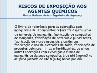 RISCOS DE EXPOSIÇÃO AOS
AGENTES QUÍMICOS
Marcos Barbosa Horta – Engenheiro de Segurança
O limite de tolerância para as operações com
manganês e seus compostos referente à metalurgia
de minerais de manganês, fabricação de compostos
de manganês, fabricação de baterias e pilhas secas,
fabricação de vidros especiais e cerâmicas,
fabricação e uso de eletrodos de solda, fabricação de
produtos químicos, tintas e fertilizantes, ou ainda
outras operações com exposição a fumos de
manganês ou de seus compostos é de até 1mg/m3 no
ar, para jornada de até 8 (oito) horas por dia.
 