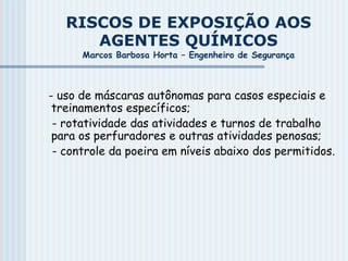 RISCOS DE EXPOSIÇÃO AOS
AGENTES QUÍMICOS
Marcos Barbosa Horta – Engenheiro de Segurança
- uso de máscaras autônomas para casos especiais e
treinamentos específicos;
- rotatividade das atividades e turnos de trabalho
para os perfuradores e outras atividades penosas;
- controle da poeira em níveis abaixo dos permitidos.
 