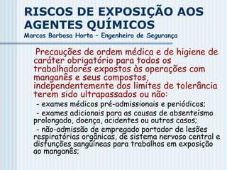 RISCOS DE EXPOSIÇÃO AOS
AGENTES QUÍMICOS
Marcos Barbosa Horta – Engenheiro de Segurança
Precauções de ordem médica e de higiene de
caráter obrigatório para todos os
trabalhadores expostos às operações com
manganês e seus compostos,
independentemente dos limites de tolerância
terem sido ultrapassados ou não:
- exames médicos pré-admissionais e periódicos;
- exames adicionais para as causas de absenteísmo
prolongado, doença, acidentes ou outros casos;
- não-admissão de empregado portador de lesões
respiratórias orgânicas, de sistema nervoso central e
disfunções sangüíneas para trabalhos em exposição
ao manganês;
 