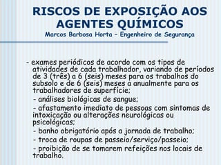 RISCOS DE EXPOSIÇÃO AOS
AGENTES QUÍMICOS
Marcos Barbosa Horta – Engenheiro de Segurança
- exames periódicos de acordo com os tipos de
atividades de cada trabalhador, variando de períodos
de 3 (três) a 6 (seis) meses para os trabalhos do
subsolo e de 6 (seis) meses a anualmente para os
trabalhadores de superfície;
- análises biológicas de sangue;
- afastamento imediato de pessoas com sintomas de
intoxicação ou alterações neurológicas ou
psicológicas;
- banho obrigatório após a jornada de trabalho;
- troca de roupas de passeio/serviço/passeio;
- proibição de se tomarem refeições nos locais de
trabalho.
 