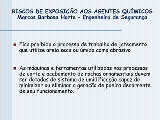  Fica proibido o processo de trabalho de jateamento
que utilize areia seca ou úmida como abrasivo
 As máquinas e ferramentas utilizadas nos processos
de corte e acabamento de rochas ornamentais devem
ser dotadas de sistema de umidificação capaz de
minimizar ou eliminar a geração de poeira decorrente
de seu funcionamento.
RISCOS DE EXPOSIÇÃO AOS AGENTES QUÍMICOS
Marcos Barbosa Horta – Engenheiro de Segurança
 