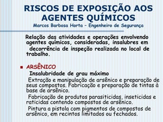 RISCOS DE EXPOSIÇÃO AOS
AGENTES QUÍMICOS
Marcos Barbosa Horta – Engenheiro de Segurança
Relação das atividades e operações envolvendo
agentes químicos, consideradas, insalubres em
decorrência de inspeção realizada no local de
trabalho.
 ARSÊNICO
Insalubridade de grau máximo
Extração e manipulação de arsênico e preparação de
seus compostos. Fabricação e preparação de tintas à
base de arsênico.
Fabricação de produtos parasiticidas, inseticidas e
raticidas contendo compostos de arsênico.
Pintura a pistola com pigmentos de compostos de
arsênico, em recintos limitados ou fechados.
 