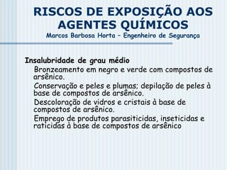 RISCOS DE EXPOSIÇÃO AOS
AGENTES QUÍMICOS
Marcos Barbosa Horta – Engenheiro de Segurança
Insalubridade de grau médio
Bronzeamento em negro e verde com compostos de
arsênico.
Conservação e peles e plumas; depilação de peles à
base de compostos de arsênico.
Descoloração de vidros e cristais à base de
compostos de arsênico.
Emprego de produtos parasiticidas, inseticidas e
raticidas à base de compostos de arsênico
 