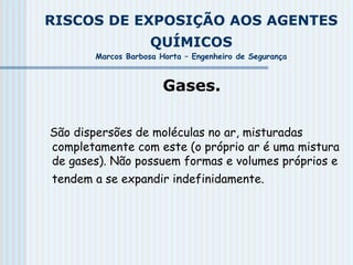 RISCOS DE EXPOSIÇÃO AOS AGENTES
QUÍMICOS
Marcos Barbosa Horta – Engenheiro de Segurança
Gases.
São dispersões de moléculas no ar, misturadas
completamente com este (o próprio ar é uma mistura
de gases). Não possuem formas e volumes próprios e
tendem a se expandir indefinidamente.
 