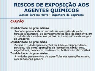 RISCOS DE EXPOSIÇÃO AOS
AGENTES QUÍMICOS
Marcos Barbosa Horta – Engenheiro de Segurança
CARVÃO
Insalubridade de grau máximo
Trabalho permanente no subsolo em operações de corte,
furação e desmonte, de carregamento no local de desmonte, em
atividades de manobra, nos pontos de transferência de carga e
de viradores.
Insalubridade de grau médio
Demais atividades permanentes do subsolo compreendendo
serviços, tais como: operações de locomotiva, condutores,
engatadores, bombeiros, madeireiros, trilheiros e eletricistas.
Insalubridade de grau mínimo
Atividades permanentes de superfícies nas operações a seco,
com britadores, peneira
 