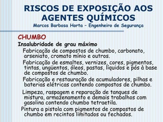RISCOS DE EXPOSIÇÃO AOS
AGENTES QUÍMICOS
Marcos Barbosa Horta – Engenheiro de Segurança
CHUMBO
Insalubridade de grau máximo
Fabricação de compostos de chumbo, carbonato,
arseniato, cromato mínio e outros.
Fabricação de esmaltes, vernizes, cores, pigmentos,
tintas, ungüentos, óleos, pastas, líquidos e pós à base
de compostos de chumbo.
Fabricação e restauração de acumuladores, pilhas e
baterias elétricas contendo compostos de chumbo.
Limpeza, raspagem e reparação de tanques de
mistura, armazenamento e demais trabalhos com
gasolina contendo chumbo tetraetila.
Pintura a pistola com pigmentos de compostos de
chumbo em recintos limitados ou fechados.
 