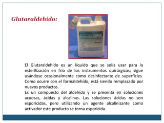 Glutaraldehído:




    El Glutaraldehído es un líquido que se solía usar para la
    esterilización en frío de los instrumentos quirúrgicos; sigue
    usándose ocasionalmente como desinfectante de superficies.
    Como ocurre con el formaldehído, está siendo remplazado por
    nuevos productos.
    Es un compuesto del aldehído y se presenta en soluciones
    acuosas, ácidas y alcalinas. Las soluciones ácidas no son
    esporicidas, pero utilizando un agente alcalinizante como
    activador este producto se torna esporicida.
 