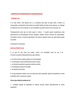 COMPOSTOS INORGÁNICOS HlDROGENADOS
FOSFINA (H3P)
E um gás incolor, mais pesado que o ar, produzido pela ação da água sobre o fósforo, na
conservação ou transporte do ferro-silicio que contém fosfato de cálcio como impureza, no emprego
de fosfato de zinco como raticida, no uso de acetileno que pode conte-la como impurezas, etc.
Fisiologicamente pode agir de modo agudo e crônico. O quadro agudo caracteriza-se pelo
aparecimento de sintomatologia nervosa (vertigens, cefaléia, tontura, tremores de extremidades,
convulsões e coma), e sintomas respiratórios: dor torácica, dispnéia, tosse e às vezes edema agudo
do pulmão.
O tratamento é sintomático.
GÁS SULFIDRICO (H2S)
E um gás de odor forte (ovo podre), incolor, com densidade maior do que o ar.
O homem se expõe profissionalmente ao gás sulfídrico:
a. em locais onde há matéria orgânica em decomposição
b. na fabricação da seda artificial pelo processo viscose
c. na refinaria de petróleo (impurezas contendo enxofre)
d. na fabricação de gás de iluminação
e. na indústria de borracha
É um gás altamente irritante e tem sua ação local mais importante, agindo principalmente no trato
respiratório alto e conjuntivas oculares.
Como ação sistêmica podemos ter:
a . excitação seguida de depressão do sistema nervoso central, particularmente do centro
respiratório
 