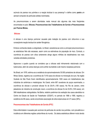 acúmulo de poeiras nos pulmões e a reação tecidual à sua presença" e define como poeira um
aerosol composto de partículas sólidas inanimadas.
As pneumoconioses a serem abordadas neste manual são algumas das mais freqüentes
encontradas no país: Silicose, Pneumoconiose dos Trabalhadores de Carvão e Pneumoconiose
por Poeiras Mistas.
Silicose
A silicose é uma doença pulmonar causada pela inalação de poeiras com sílica-livre e sua
conseqüente reação tecidual de caráter fibrogênica.
Embora conhecida desde a antigüidade, no Brasil, caracteriza-se como a principal pneumoconiose e
as estatísticas fiéis são escassas, assim como as estimativas da população de risco. Contudo, a
ocorrência de poeiras com sílica certamente atinge alguns milhões de trabalhadores nas mais
variadas atividades produtivas.
Agrava-se o quadro quando se considera que a silicose está intimamente relacionada com a
tuberculose, além de outras doenças como artrite reumatóide e até mesmo neoplasia pulmonar.
No Brasil, em 1978, estimou-se a existência de aproximadamente 30.000 portadores de silicose. Em
Minas Gerais, registrou-se a ocorrência de 7.416 casos de silicose na mineração de ouro. Na região
Sudeste de São Paulo foram identificados aproximadamente 1000 casos em trabalhadores das
indústrias de cerâmicas e metalúrgicas. No Ceará, entre 687 cavadores de poços examinados, a
ocorrência de silicose e provável silicose foi de 26,4% (180 casos). No Rio de Janeiro, entre
jateadores da indústria de construção naval, a ocorrência de silicose foi de 23,6% (138 casos), em
586 trabalhadores radiografados. Na Bahia, relatório preliminar de avaliação dos casos atendidos no
Centro de Estudo de Saúde do Trabalhador (CESAT), no período de 1988 a 1995, registrou a
existência de 98 casos, sendo encontrada associação de sílico-tuberculose em 37 casos (38%).
Pneumoconiose dos Trabalhadores de Carvão (PTC)
Esta enfermidade é causada pelo acúmulo de partículas de carvão nos pulmões, com prevalência e
incidência em diferentes regiões carboníferas do mundo. Os dados estatísticos diferem muito devido
 