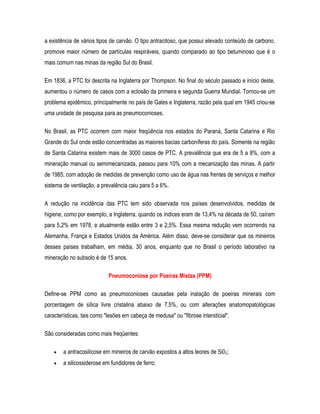 a existência de vários tipos de carvão. O tipo antracitoso, que possui elevado conteúdo de carbono,
promove maior número de partículas respiráveis, quando comparado ao tipo betuminoso que é o
mais comum nas minas da região Sul do Brasil.
Em 1836, a PTC foi descrita na Inglaterra por Thompson. No final do século passado e início deste,
aumentou o número de casos com a eclosão da primeira e segunda Guerra Mundial. Tornou-se um
problema epidêmico, principalmente no país de Gales e Inglaterra, razão pela qual em 1945 criou-se
uma unidade de pesquisa para as pneumoconioses.
No Brasil, as PTC ocorrem com maior freqüência nos estados do Paraná, Santa Catarina e Rio
Grande do Sul onde estão concentradas as maiores bacias carboníferas do país. Somente na região
de Santa Catarina existem mais de 3000 casos de PTC. A prevalência que era de 5 a 8%, com a
mineração manual ou semimecanizada, passou para 10% com a mecanização das minas. A partir
de 1985, com adoção de medidas de prevenção como uso de água nas frentes de serviços e melhor
sistema de ventilação, a prevalência caiu para 5 a 6%.
A redução na incidência das PTC tem sido observada nos países desenvolvidos, medidas de
higiene, como por exemplo, a Inglaterra, quando os índices eram de 13,4% na década de 50, caíram
para 5,2% em 1978, e atualmente estão entre 3 e 2,5%. Essa mesma redução vem ocorrendo na
Alemanha, França e Estados Unidos da América. Além disso, deve-se considerar que os mineiros
desses países trabalham, em média, 30 anos, enquanto que no Brasil o período laborativo na
mineração no subsolo é de 15 anos.
Pneumoconiose por Poeiras Mistas (PPM)
Define-se PPM como as pneumoconioses causadas pela inalação de poeiras minerais com
porcentagem de sílica livre cristalina abaixo de 7,5%, ou com alterações anatomopatológicas
características, tais como "lesões em cabeça de medusa" ou "fibrose intersticial".
São consideradas como mais freqüentes:
• a antracosilicose em mineiros de carvão expostos a altos teores de Si02;
• a silicossiderose em fundidores de ferro;
 