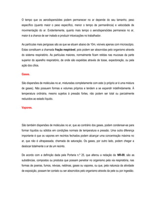 O tempo que os aerodispersóides podem permanecer no ar depende do seu tamanho, peso
específico (quanto maior o peso específico, menor o tempo de permanência) e velocidade de
movimentação do ar. Evidentemente, quanto mais tempo o aerodispersóides permanece no ar,
maior é a chance de ser inalado e produzir intoxicações no trabalhador.
As partículas mais perigosas são as que se situam abaixo de 10m, visíveis apenas com microscópio.
Estas constituem a chamada fração respirável, pois podem ser absorvidas pelo organismo através
do sistema respiratório. As partículas maiores, normalmente ficam retidas nas mucosas da parte
superior do aparelho respiratório, de onde são expelidas através de tosse, expectoração, ou pela
ação dos cílios.
Gases.
São dispersões de moléculas no ar, misturadas completamente com este (o próprio ar é uma mistura
de gases). Não possuem formas e volumes próprios e tendem a se expandir indefinidamente. À
temperatura ordinária, mesmo sujeitos à pressão fortes, não podem ser total ou parcialmente
reduzidos ao estado líquido.
Vapores.
São também dispersões de moléculas no ar, que ao contrário dos gases, podem condensar-se para
formar líquidos ou sólidos em condições normais de temperatura e pressão. Uma outra diferença
importante é que os vapores em recintos fechados podem alcançar uma concentração máxima no
ar, que não é ultrapassada, chamada de saturação. Os gases, por outro lado, podem chegar a
deslocar totalmente o ar de um recinto.
De acordo com a definição dada pela Portaria n.º 25, que alterou a redação da NR-09, são as
substâncias, compostos ou produtos que possam penetrar no organismo pela via respiratória, nas
formas de poeiras, fumos, névoas, neblinas, gases ou vapores, ou que, pela natureza da atividade
de exposição, possam ter contato ou ser absorvidos pelo organismo através da pele ou por ingestão.
 